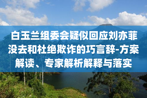 白玉蘭組委會(huì)疑似回應(yīng)劉亦菲沒去和杜絕欺詐的巧言辭-方案解讀、專家解析解釋與落實(shí)