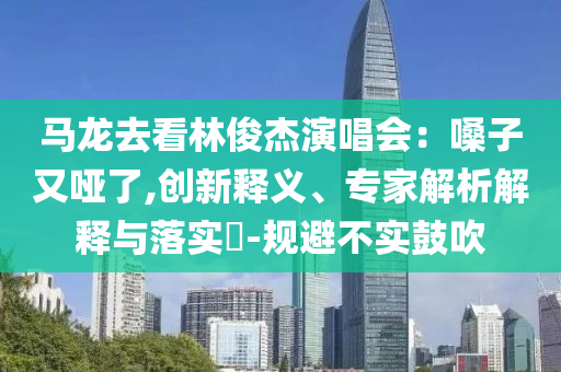 馬龍去看林俊杰演唱會(huì)：嗓子又啞了,創(chuàng)新釋義、專家解析解釋與落實(shí)?-規(guī)避不實(shí)鼓吹