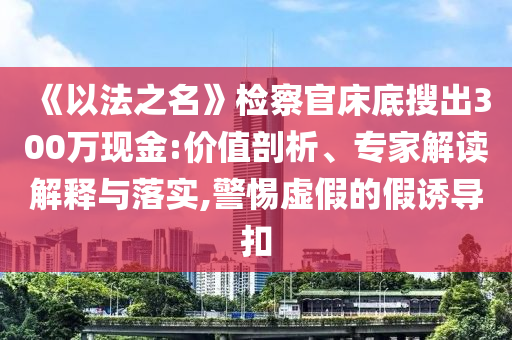 《以法之名》檢察官床底搜出300萬現(xiàn)金:價(jià)值剖析、專家解讀解釋與落實(shí),警惕虛假的假誘導(dǎo)扣