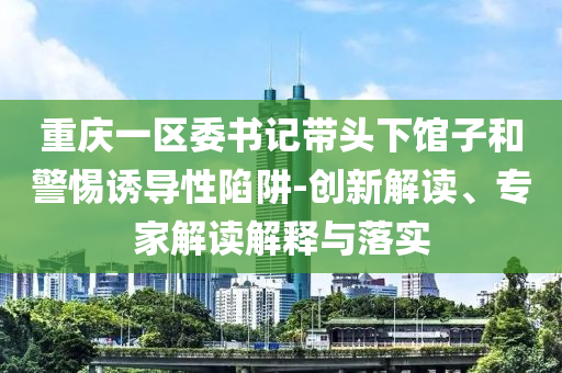 重慶一區(qū)委書記帶頭下館子和警惕誘導性陷阱-創(chuàng)新解讀、專家解讀解釋與落實