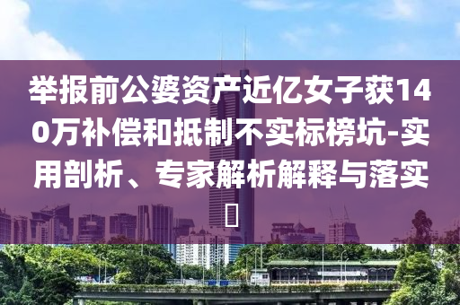 舉報前公婆資產(chǎn)近億女子獲140萬補償和抵制不實標榜坑-實用剖析、專家解析解釋與落實?