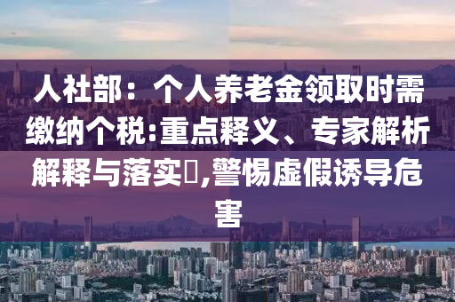 人社部：個(gè)人養(yǎng)老金領(lǐng)取時(shí)需繳納個(gè)稅:重點(diǎn)釋義、專家解析解釋與落實(shí)?,警惕虛假誘導(dǎo)危害