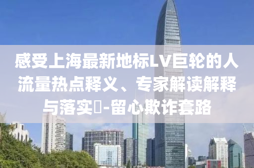 感受上海最新地標(biāo)LV巨輪的人流量熱點(diǎn)釋義、專家解讀解釋與落實(shí)?-留心欺詐套路