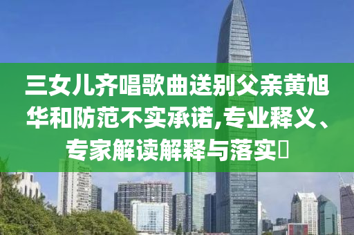 三女兒齊唱歌曲送別父親黃旭華和防范不實(shí)承諾,專業(yè)釋義、專家解讀解釋與落實(shí)?