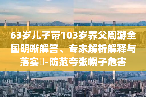 63歲兒子帶103歲養(yǎng)父周游全國明晰解答、專家解析解釋與落實(shí)?-防范夸張幌子危害