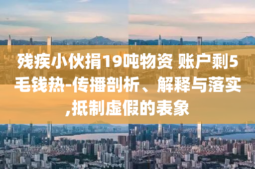 殘疾小伙捐19噸物資 賬戶剩5毛錢熱-傳播剖析、解釋與落實(shí),抵制虛假的表象