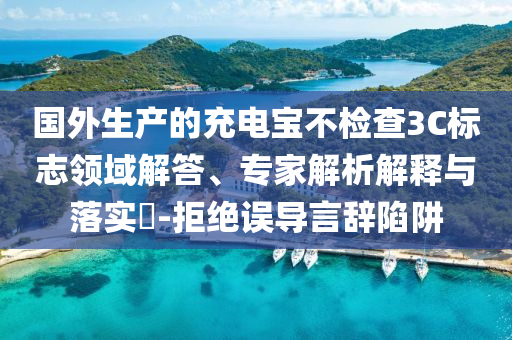 國外生產(chǎn)的充電寶不檢查3C標志領(lǐng)域解答、專家解析解釋與落實?-拒絕誤導(dǎo)言辭陷阱
