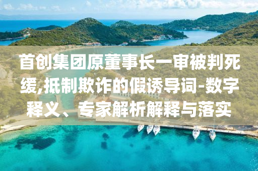 首創(chuàng)集團原董事長一審被判死緩,抵制欺詐的假誘導(dǎo)詞-數(shù)字釋義、專家解析解釋與落實