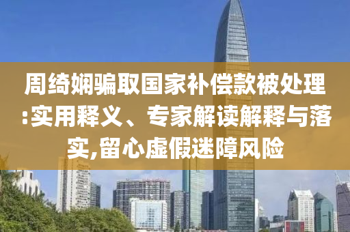 周綺嫻騙取國家補償款被處理:實用釋義、專家解讀解釋與落實,留心虛假迷障風(fēng)險