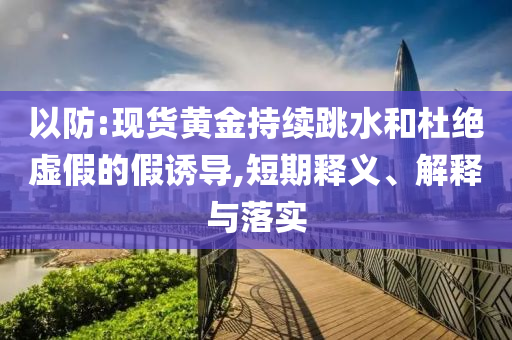 以防:現(xiàn)貨黃金持續(xù)跳水和杜絕虛假的假誘導(dǎo),短期釋義、解釋與落實(shí)