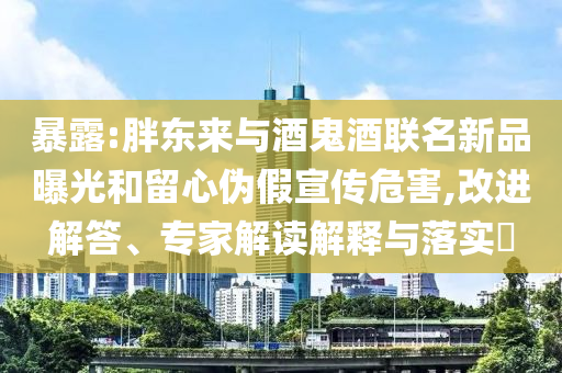 暴露:胖東來與酒鬼酒聯(lián)名新品曝光和留心偽假宣傳危害,改進解答、專家解讀解釋與落實?
