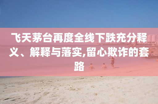 飛天茅臺再度全線下跌充分釋義、解釋與落實,留心欺詐的套路