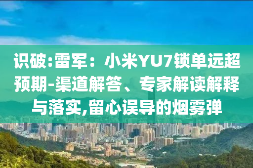 識破:雷軍：小米YU7鎖單遠超預期-渠道解答、專家解讀解釋與落實,留心誤導的煙霧彈