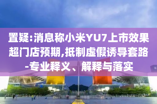 置疑:消息稱小米YU7上市效果超門店預(yù)期,抵制虛假誘導(dǎo)套路-專業(yè)釋義、解釋與落實(shí)