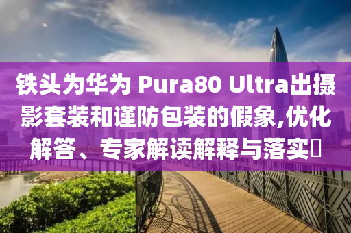 鐵頭為華為 Pura80 Ultra出攝影套裝和謹(jǐn)防包裝的假象,優(yōu)化解答、專家解讀解釋與落實(shí)?
