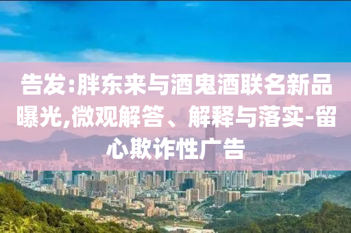 告發(fā):胖東來(lái)與酒鬼酒聯(lián)名新品曝光,微觀解答、解釋與落實(shí)-留心欺詐性廣告