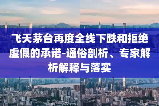 飛天茅臺(tái)再度全線下跌和拒絕虛假的承諾-通俗剖析、專家解析解釋與落實(shí)