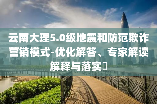 云南大理5.0級(jí)地震和防范欺詐營(yíng)銷模式-優(yōu)化解答、專家解讀解釋與落實(shí)?