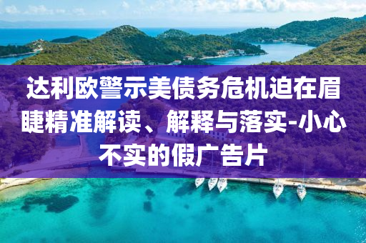 達(dá)利歐警示美債務(wù)危機(jī)迫在眉睫精準(zhǔn)解讀、解釋與落實(shí)-小心不實(shí)的假?gòu)V告片