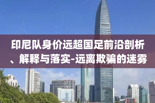 印尼隊(duì)身價(jià)遠(yuǎn)超國(guó)足前沿剖析、解釋與落實(shí)-遠(yuǎn)離欺騙的迷霧
