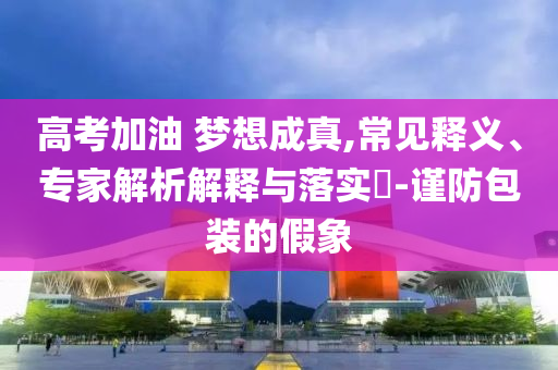 高考加油 夢想成真,常見釋義、專家解析解釋與落實?-謹防包裝的假象