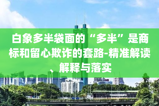 白象多半袋面的“多半”是商標(biāo)和留心欺詐的套路-精準(zhǔn)解讀、解釋與落實(shí)