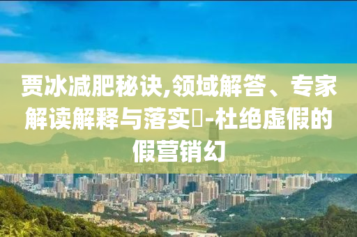 賈冰減肥秘訣,領(lǐng)域解答、專家解讀解釋與落實?-杜絕虛假的假營銷幻