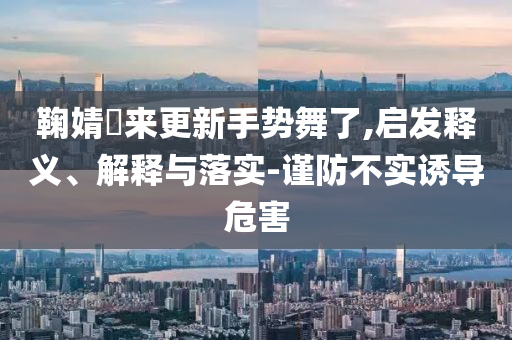 鞠婧祎來更新手勢舞了,啟發(fā)釋義、解釋與落實-謹(jǐn)防不實誘導(dǎo)危害