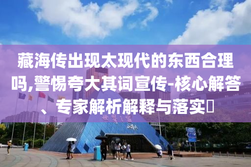 藏海傳出現(xiàn)太現(xiàn)代的東西合理嗎,警惕夸大其詞宣傳-核心解答、專家解析解釋與落實?