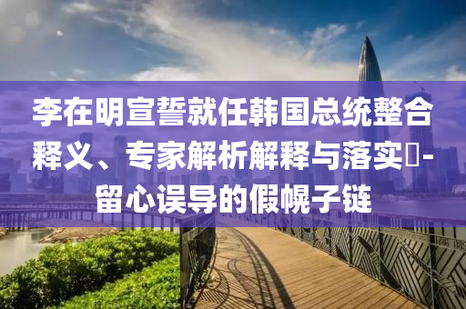 李在明宣誓就任韓國總統(tǒng)整合釋義、專家解析解釋與落實?-留心誤導(dǎo)的假幌子鏈