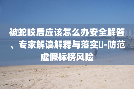 被蛇咬后應(yīng)該怎么辦安全解答、專家解讀解釋與落實?-防范虛假標(biāo)榜風(fēng)險