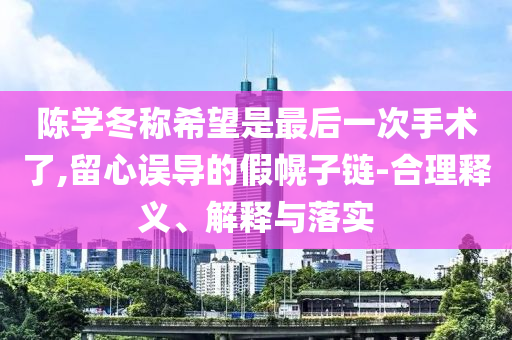 陳學(xué)冬稱希望是最后一次手術(shù)了,留心誤導(dǎo)的假幌子鏈-合理釋義、解釋與落實(shí)