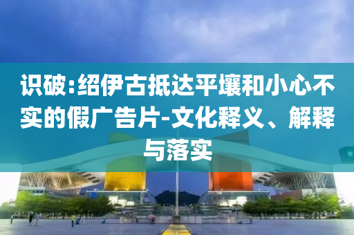 識(shí)破:紹伊古抵達(dá)平壤和小心不實(shí)的假廣告片-文化釋義、解釋與落實(shí)
