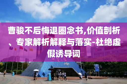曹駿不后悔退圈念書,價(jià)值剖析、專家解析解釋與落實(shí)-杜絕虛假誘導(dǎo)詞
