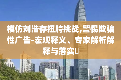 模仿劉浩存扭胯挑戰(zhàn),警惕欺騙性廣告-宏觀釋義、專家解析解釋與落實(shí)?
