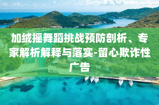 加絨搖舞蹈挑戰(zhàn)預(yù)防剖析、專家解析解釋與落實(shí)-留心欺詐性廣告