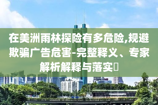 在美洲雨林探險(xiǎn)有多危險(xiǎn),規(guī)避欺騙廣告危害-完整釋義、專家解析解釋與落實(shí)?
