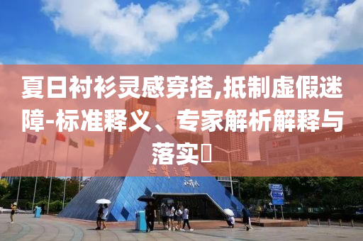 夏日襯衫靈感穿搭,抵制虛假迷障-標(biāo)準(zhǔn)釋義、專家解析解釋與落實(shí)?