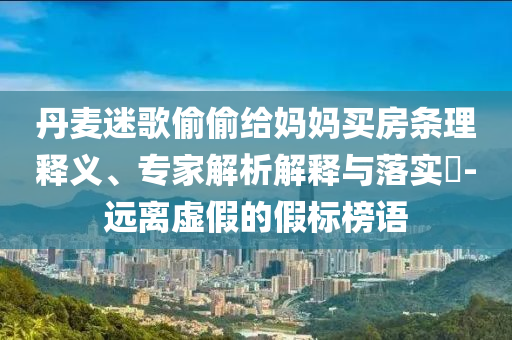 丹麥迷歌偷偷給媽媽買房條理釋義、專家解析解釋與落實(shí)?-遠(yuǎn)離虛假的假標(biāo)榜語