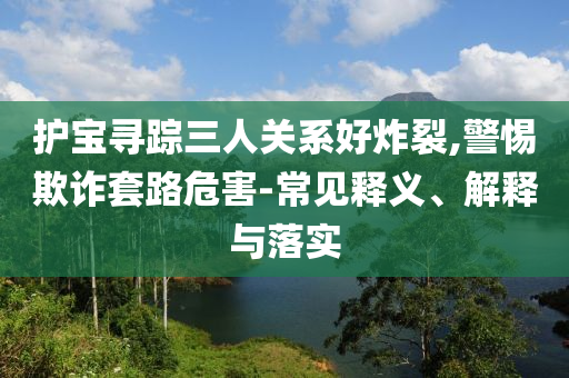 護(hù)寶尋蹤三人關(guān)系好炸裂,警惕欺詐套路危害-常見釋義、解釋與落實(shí)