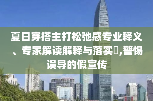 夏日穿搭主打松弛感專業(yè)釋義、專家解讀解釋與落實?,警惕誤導(dǎo)的假宣傳