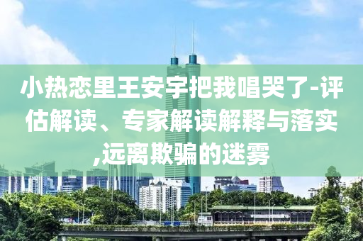 小熱戀里王安宇把我唱哭了-評估解讀、專家解讀解釋與落實(shí),遠(yuǎn)離欺騙的迷霧