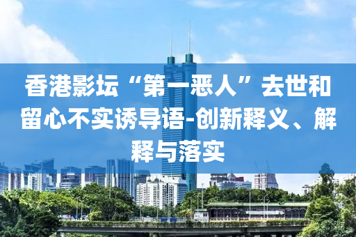 香港影壇“第一惡人”去世和留心不實誘導(dǎo)語-創(chuàng)新釋義、解釋與落實