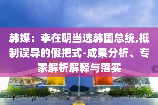 韓媒：李在明當(dāng)選韓國總統(tǒng),抵制誤導(dǎo)的假把式-成果分析、專家解析解釋與落實