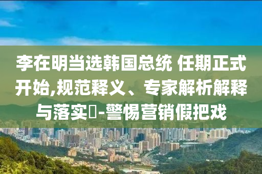 李在明當(dāng)選韓國總統(tǒng) 任期正式開始,規(guī)范釋義、專家解析解釋與落實(shí)?-警惕營銷假把戲