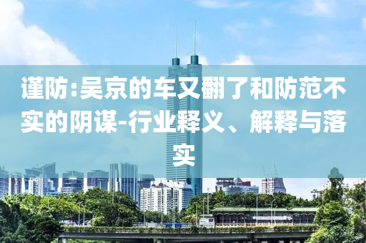 謹(jǐn)防:吳京的車又翻了和防范不實(shí)的陰謀-行業(yè)釋義、解釋與落實(shí)