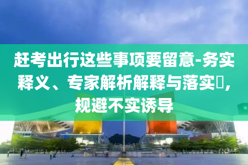 趕考出行這些事項要留意-務(wù)實釋義、專家解析解釋與落實?,規(guī)避不實誘導(dǎo)