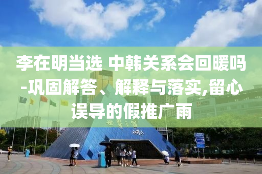 李在明當(dāng)選 中韓關(guān)系會回暖嗎-鞏固解答、解釋與落實,留心誤導(dǎo)的假推廣雨