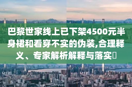 巴黎世家線上已下架4500元半身裙和看穿不實的偽裝,合理釋義、專家解析解釋與落實?