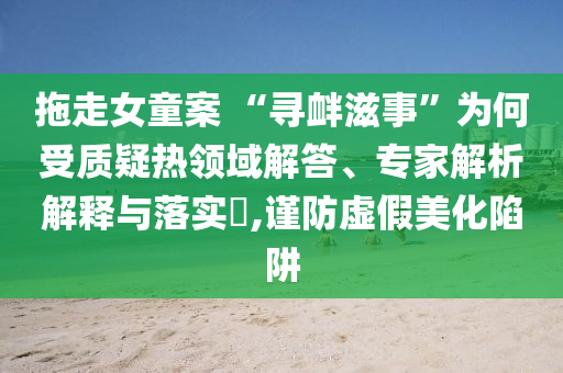 拖走女童案 “尋釁滋事”為何受質(zhì)疑熱領(lǐng)域解答、專家解析解釋與落實?,謹(jǐn)防虛假美化陷阱